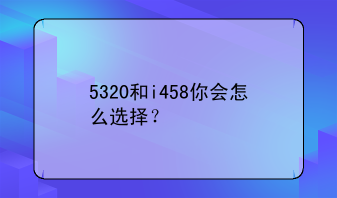 5320和i458你会怎么选择？__25岁女人