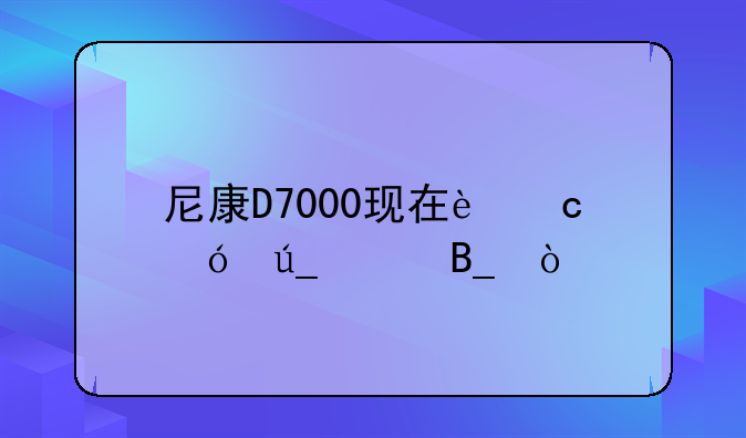 尼康D7000现在还值得买吗？