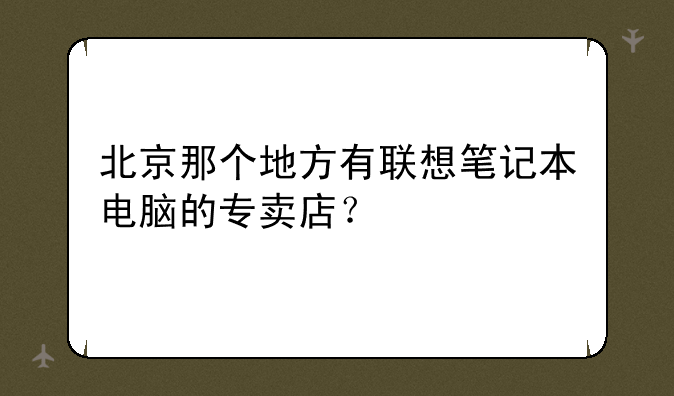 北京那个地方有联想笔记本电脑的专卖店？