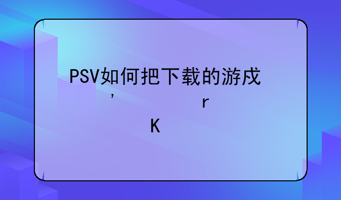 PSV如何把下载的游戏安装在记忆棒中
