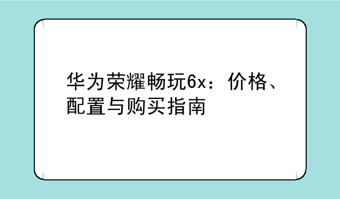 华为荣耀畅玩6x：价格、配置与购买指南