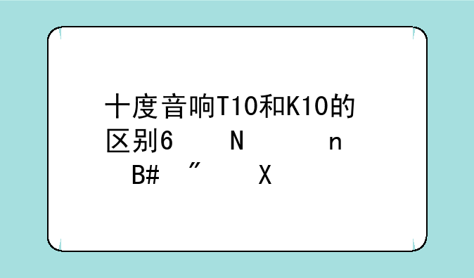 十度音响T10和K10的区别?哪个更适合户外?