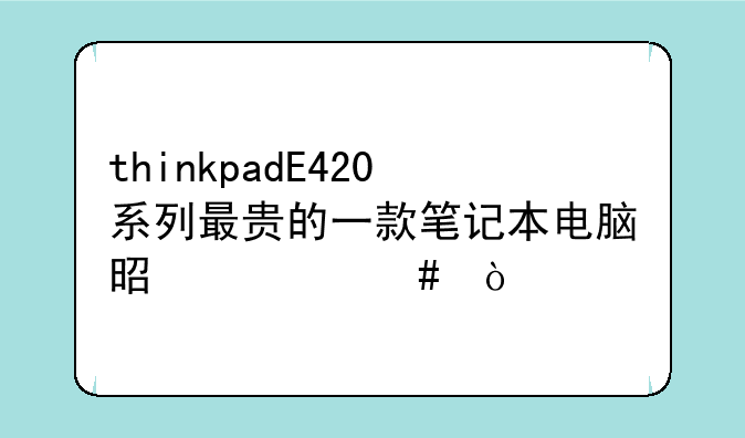 thinkpadE420系列最贵的一款笔记本电脑是什么？
