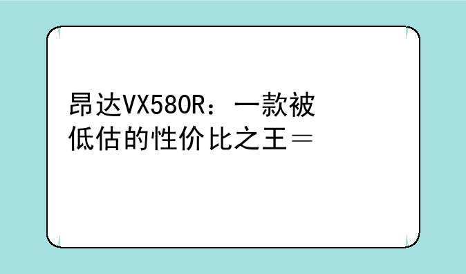 昂达VX580R：一款被低估的性价比之王？深度评测