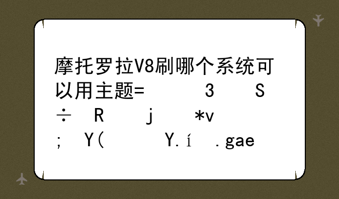 摩托罗拉V8刷哪个系统可以用主题?而且能用的功能和软件也很多？