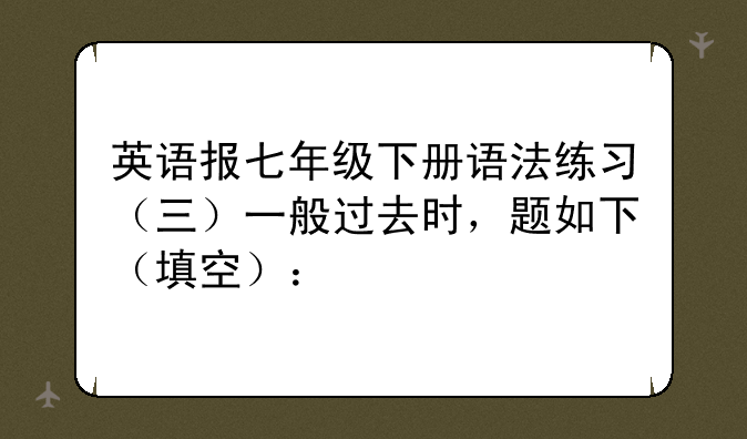英语报七年级下册语法练习（三）一般过去时，题如下（填空）：