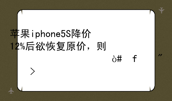 苹果iphone5S降价12%后欲恢复原价，则必须涨价%（百分号前保留整数