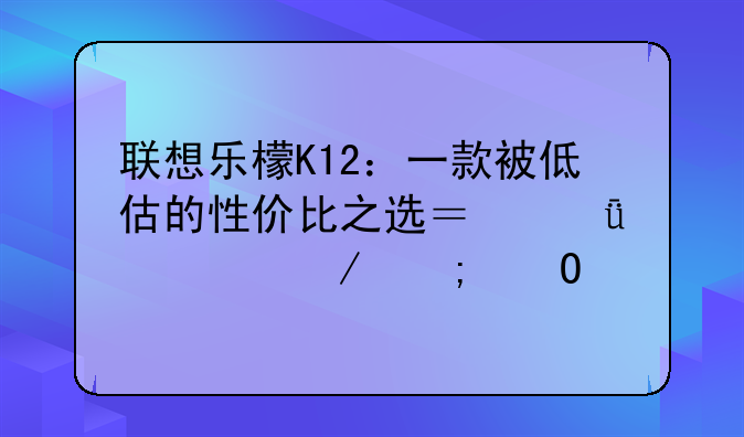 联想乐檬K12：一款被低估的性价比之选？深度评测与体验