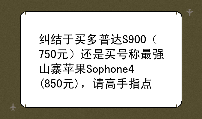 纠结于买多普达S900（750元）还是买号称最强山寨苹果Sophone4(850元)，请高手指点一二.