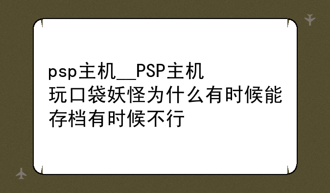 psp主机__PSP主机玩口袋妖怪为什么有时候能存档有时候不行