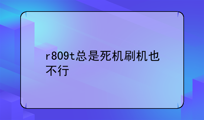 r809t总是死机刷机也不行