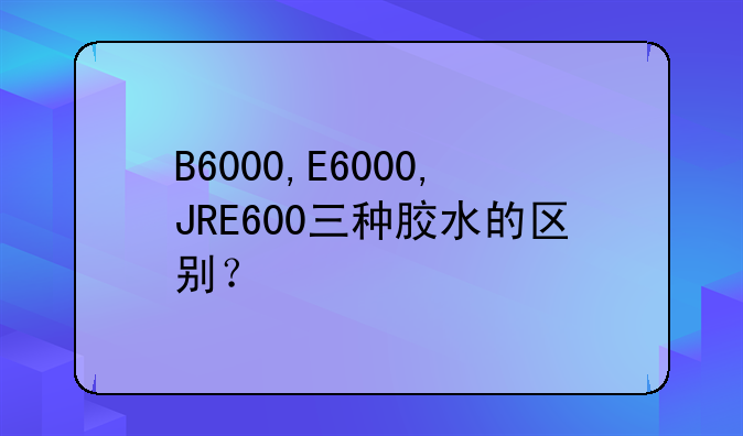 B6000,E6000,JRE600三种胶水的区别？