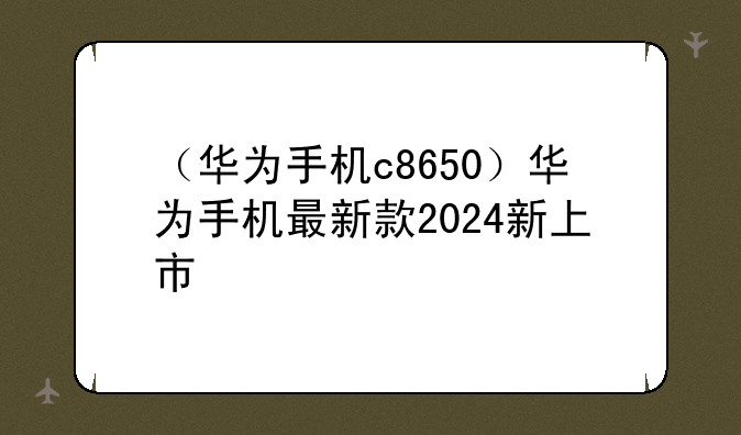 （华为手机c8650）华为手机最新款2024新上市