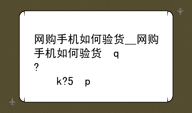 网购手机如何验货__网购手机如何验货签收流程