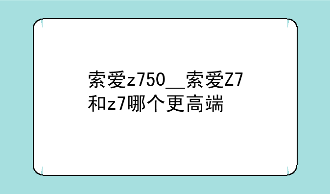 索爱z750__索爱Z7和z7哪个更高端