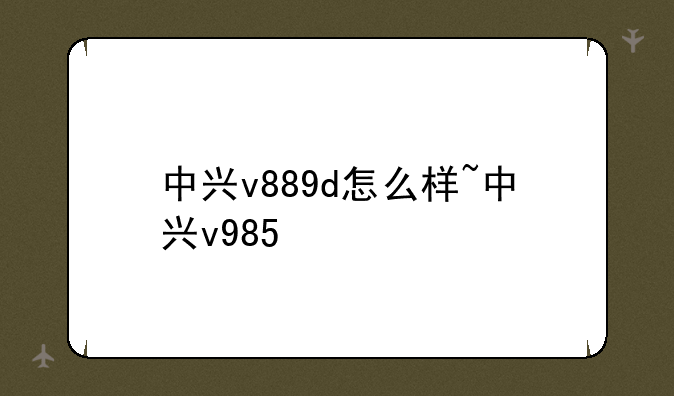 中兴v889d怎么样~中兴v985