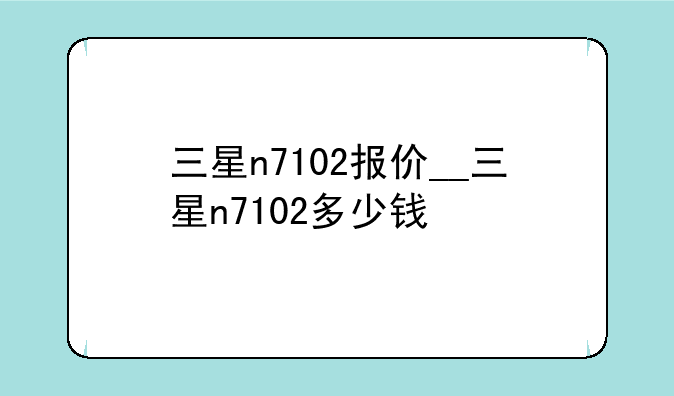 三星n7102报价__三星n7102多少钱