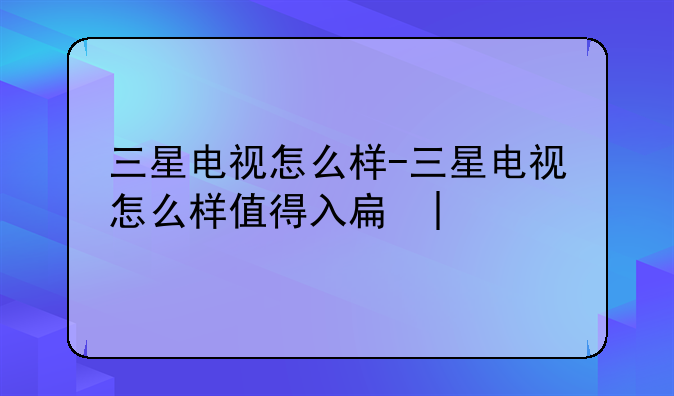 三星电视怎么样-三星电视怎么样值得入手吗
