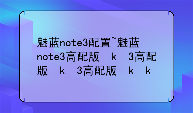 魅蓝note3配置~魅蓝note3高配版参数