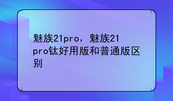 魅族21pro，魅族21pro钛好用版和普通版区别
