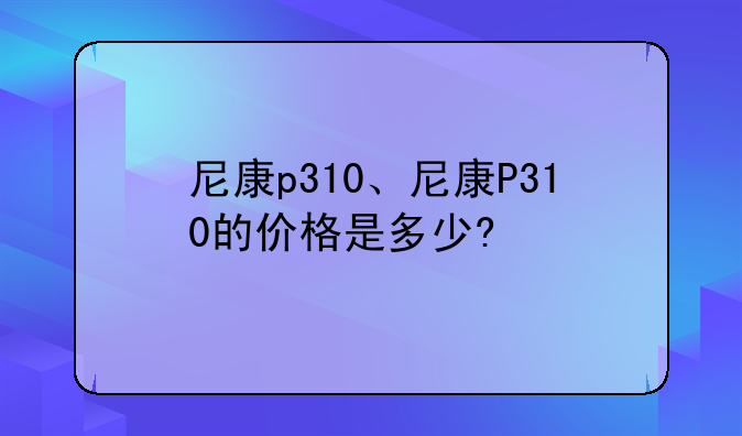 尼康p310、尼康P310的价格是多少?