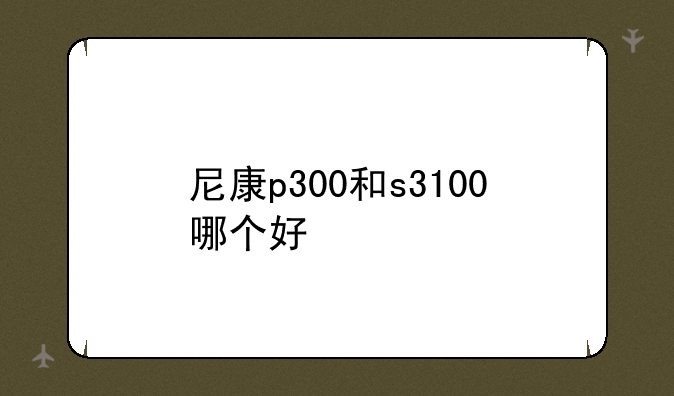 尼康p300和s3100哪个好:尼康数码相
