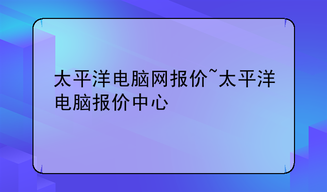 太平洋电脑网报价~太平洋电脑报价中心