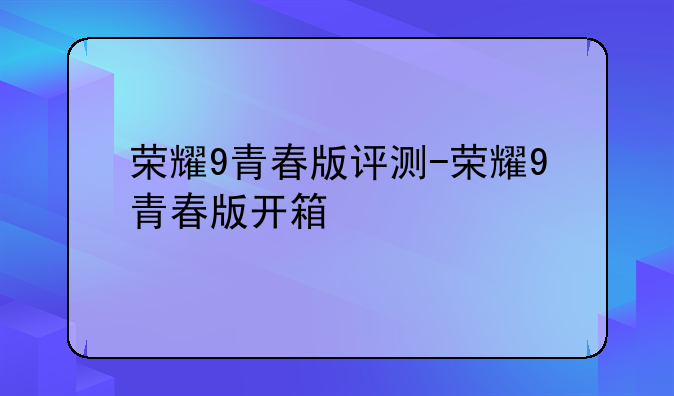 荣耀9青春版评测-荣耀9青春版开箱