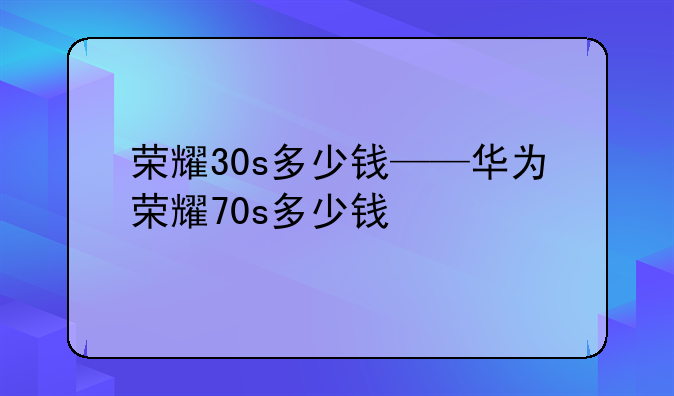 荣耀30s多少钱——华为荣耀70s多少钱
