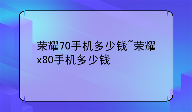荣耀70手机多少钱~荣耀x80手机多少