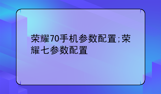 荣耀70手机参数配置;荣耀七参数配置