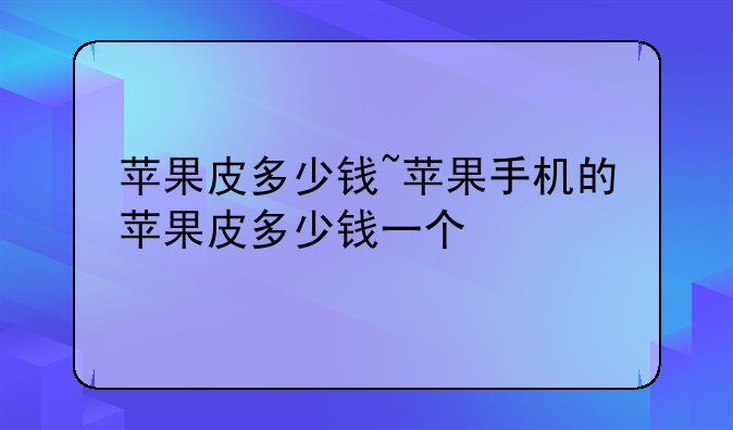 苹果皮多少钱~苹果手机的苹果皮多少钱一个
