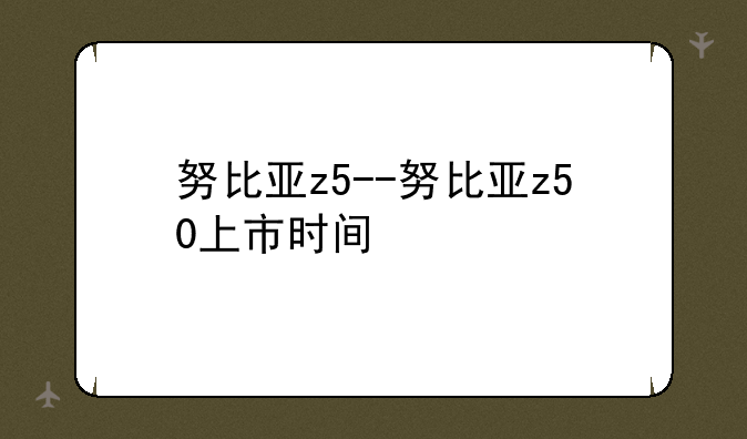 努比亚z5--努比亚z50上市时间