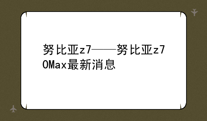 努比亚z7——努比亚z70Max最新消息