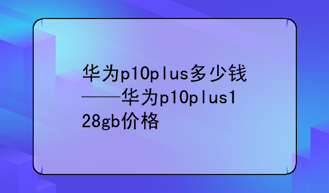 华为p10plus多少钱——华为p10plus128gb价格