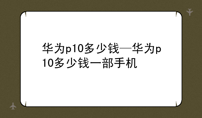 华为p10多少钱—华为p10多少钱一部手机