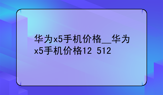 华为x5手机价格__华为x5手机价格