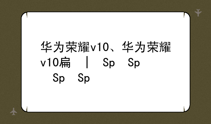 华为荣耀v10、华为荣耀v10手机