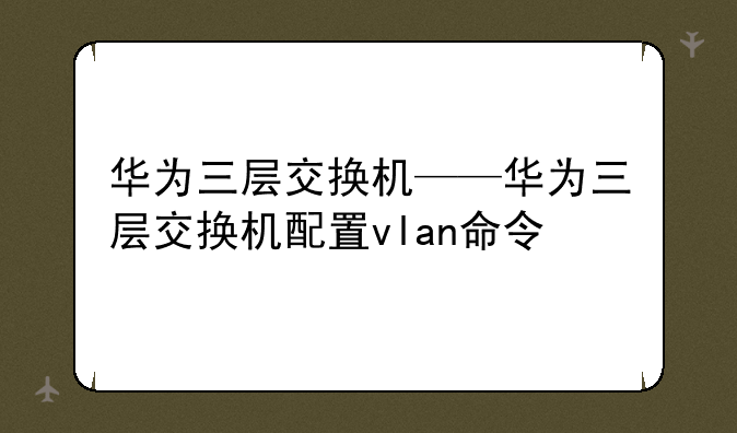华为三层交换机——华为三层交换机配置vlan命令