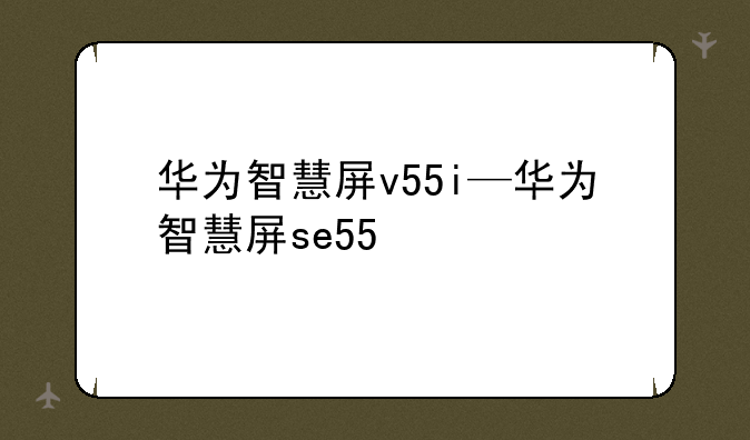 华为智慧屏v55i—华为智慧屏se55