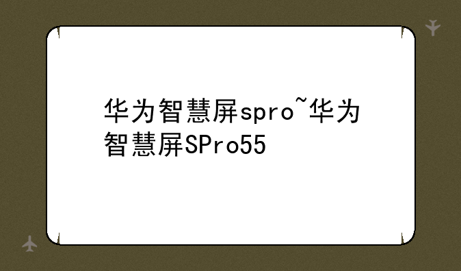 华为智慧屏spro~华为智慧屏SPro55