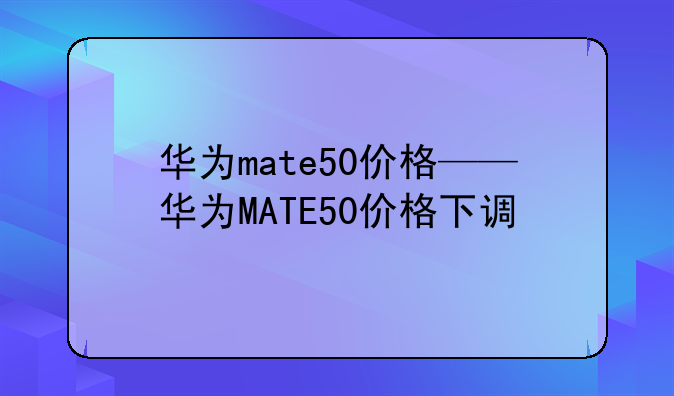 华为mate50价格——华为MATE50价格下调