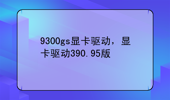 9300gs显卡驱动，显卡驱动390.95版