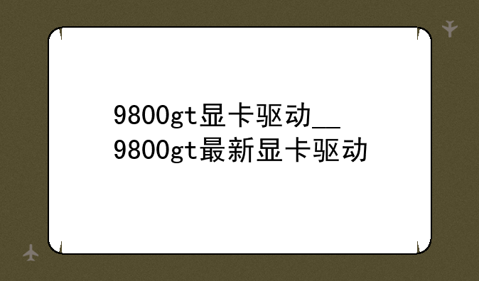 9800gt显卡驱动__9800gt最新显卡驱动