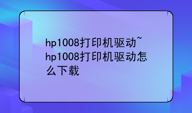 hp1008打印机驱动~hp1008打印机驱动怎么下载