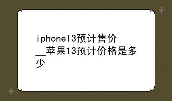 iphone13预计售价__苹果13预计价格是多少